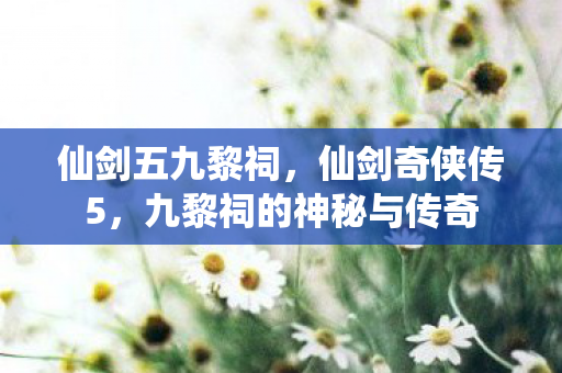 仙剑五九黎祠,仙剑奇侠传5,九黎祠的神秘与传奇 仙剑五九黎祠,仙剑奇侠传5,九黎祠的神秘与传奇