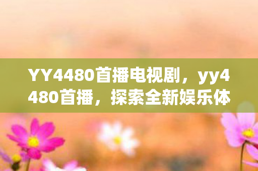 YY4480首播电视剧,yy4480首播,探索全新娱乐体验,引领直播新风尚 YY4480首播电视剧,yy4480首播,探索全新娱乐体验,引领直播新风尚