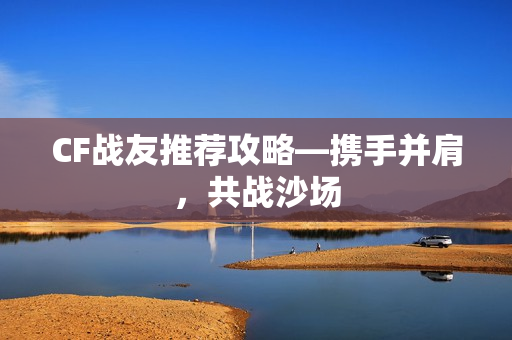 CF战友推荐攻略—携手并肩，共战沙场