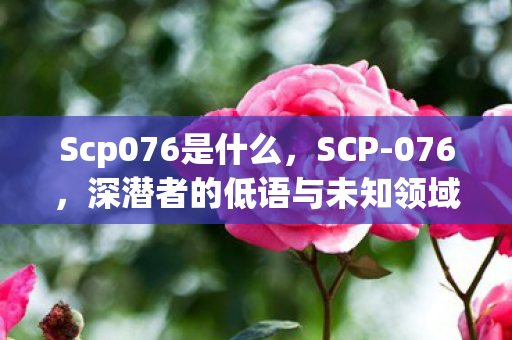Scp076是什么，SCP-076，深潜者的低语与未知领域的探索