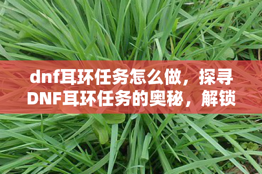dnf耳环任务怎么做,探寻DNF耳环任务的奥秘,解锁装备新境界的必经之路 dnf耳环任务怎么做,探寻DNF耳环任务的奥秘,解锁装备新境界的必经之路