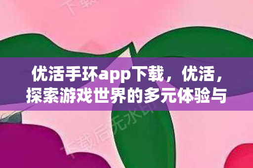 优活手环app下载，优活，探索游戏世界的多元体验与社交互动
