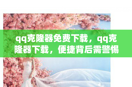 qq克隆器免费下载,qq克隆器下载,便捷背后需警惕的风险与合规使用指南 qq克隆器免费下载,qq克隆器下载,便捷背后需警惕的风险与合规使用指南