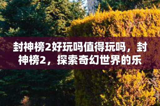 封神榜2好玩吗值得玩吗，封神榜2，探索奇幻世界的乐趣
