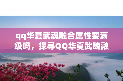 qq华夏武魂融合属性要满级吗，探寻QQ华夏武魂融合的奥秘，解锁游戏新境界