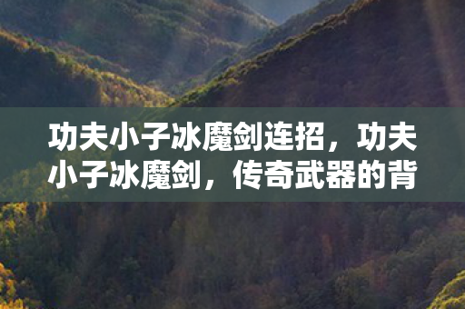 功夫小子冰魔剑连招,功夫小子冰魔剑,传奇武器的背后故事 功夫小子冰魔剑连招,功夫小子冰魔剑,传奇武器的背后故事