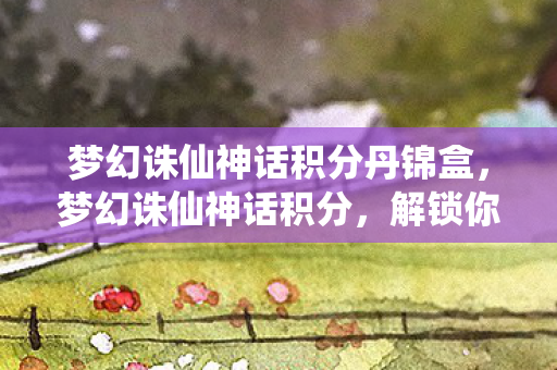 梦幻诛仙神话积分丹锦盒，梦幻诛仙神话积分，解锁你的游戏新境界