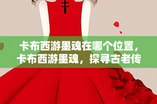 卡布西游墨魂在哪个位置,卡布西游墨魂,探寻古老传说中的神秘世界 卡布西游墨魂在哪个位置,卡布西游墨魂,探寻古老传说中的神秘世界