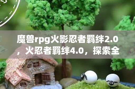 魔兽rpg火影忍者羁绊2.0,火忍者羁绊4.0,探索全新忍术世界的奇妙之旅 魔兽rpg火影忍者羁绊2.0,火忍者羁绊4.0,探索全新忍术世界的奇妙之旅