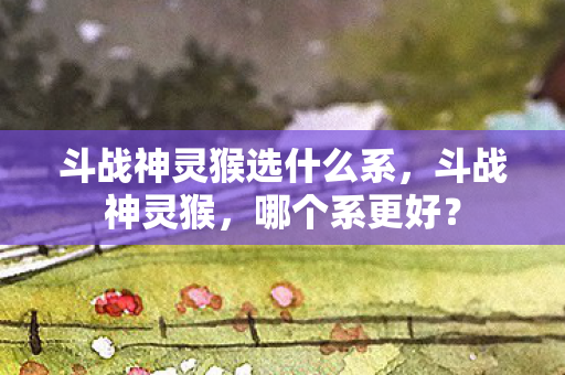 斗战神灵猴选什么系,斗战神灵猴,哪个系更好? 斗战神灵猴选什么系,斗战神灵猴,哪个系更好?