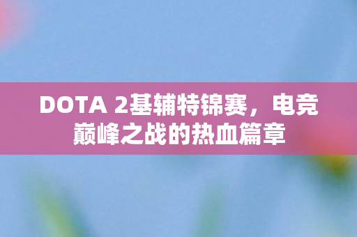 DOTA 2基辅特锦赛,电竞巅峰之战的热血篇章 DOTA 2基辅特锦赛,电竞巅峰之战的热血篇章