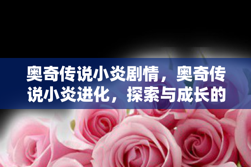 奥奇传说小炎剧情,奥奇传说小炎进化,探索与成长的奇妙旅程 奥奇传说小炎剧情,奥奇传说小炎进化,探索与成长的奇妙旅程