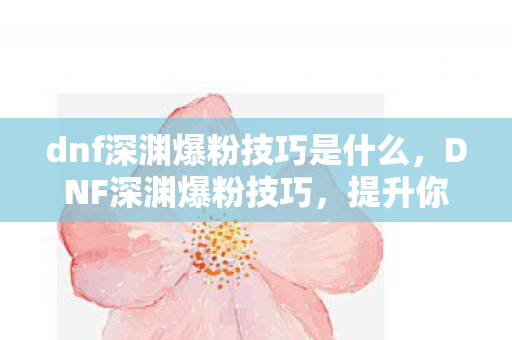 dnf深渊爆粉技巧是什么，DNF深渊爆粉技巧，提升你的幸运值