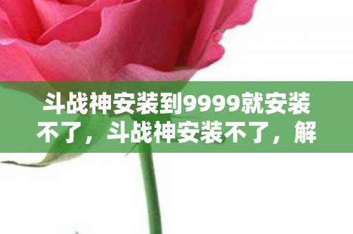 斗战神安装到9999就安装不了，斗战神安装不了，解决之道与常见问题剖析