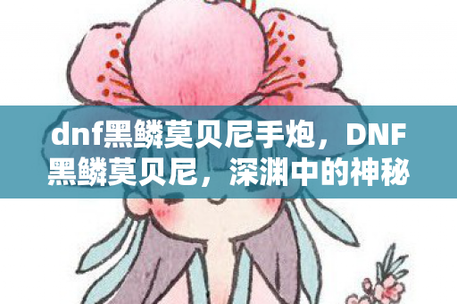 dnf黑鳞莫贝尼手炮,DNF黑鳞莫贝尼,深渊中的神秘存在 dnf黑鳞莫贝尼手炮,DNF黑鳞莫贝尼,深渊中的神秘存在