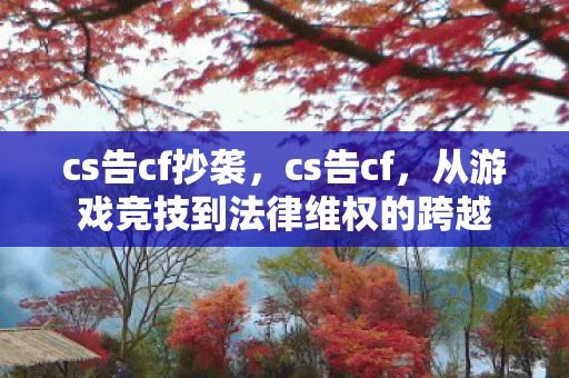 cs告cf抄袭，cs告cf，从游戏竞技到法律维权的跨越