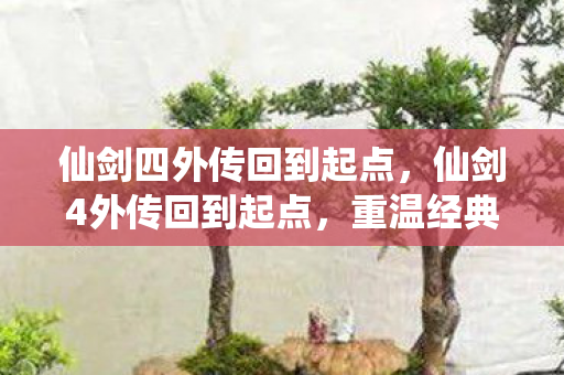 仙剑四外传回到起点，仙剑4外传回到起点，重温经典，再续前缘