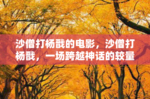沙僧打杨戬的电影，沙僧打杨戬，一场跨越神话的较量