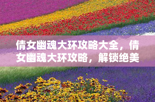 倩女幽魂大环攻略大全，倩女幽魂大环攻略，解锁绝美外观与强力属性