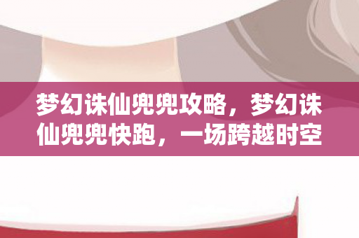 梦幻诛仙兜兜攻略，梦幻诛仙兜兜快跑，一场跨越时空的冒险之旅