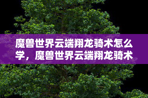 魔兽世界云端翔龙骑术怎么学,魔兽世界云端翔龙骑术学习指南 魔兽世界云端翔龙骑术怎么学,魔兽世界云端翔龙骑术学习指南