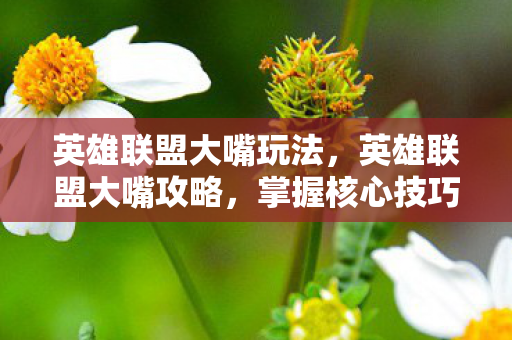 英雄联盟大嘴玩法，英雄联盟大嘴攻略，掌握核心技巧，成为团战中的恐怖存在