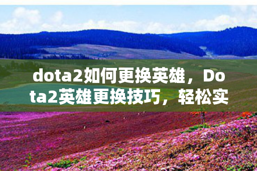 dota2如何更换英雄，Dota2英雄更换技巧，轻松实现角色转换