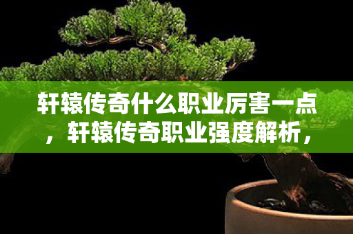 轩辕传奇什么职业厉害一点,轩辕传奇职业强度解析,哪个职业最厉害? 轩辕传奇什么职业厉害一点,轩辕传奇职业强度解析,哪个职业最厉害?