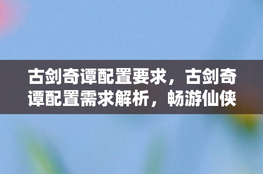 古剑奇谭配置要求，古剑奇谭配置需求解析，畅游仙侠世界的硬件门槛