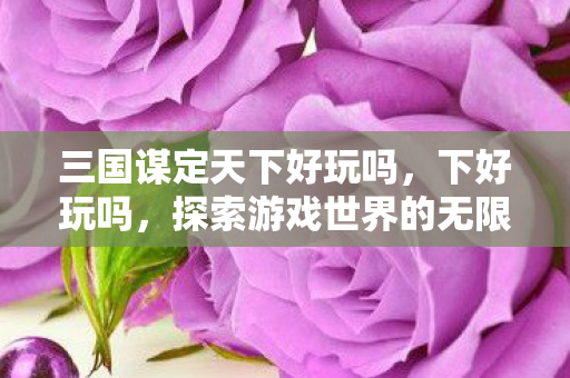 三国谋定天下好玩吗，下好玩吗，探索游戏世界的无限可能