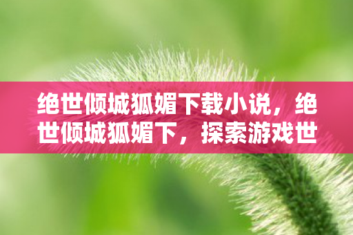 绝世倾城狐媚下载小说,绝世倾城狐媚下,探索游戏世界的独特魅力 绝世倾城狐媚下载小说,绝世倾城狐媚下,探索游戏世界的独特魅力