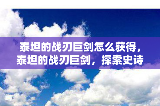 泰坦的战刃巨剑怎么获得,泰坦的战刃巨剑,探索史诗巨作的传奇魅力 泰坦的战刃巨剑怎么获得,泰坦的战刃巨剑,探索史诗巨作的传奇魅力