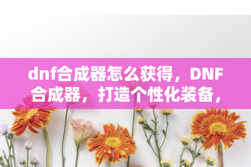dnf合成器怎么获得，DNF合成器，打造个性化装备，提升角色实力