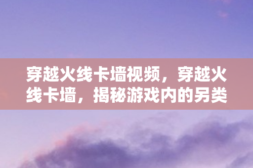 穿越火线卡墙视频，穿越火线卡墙，揭秘游戏内的另类玩法与策略