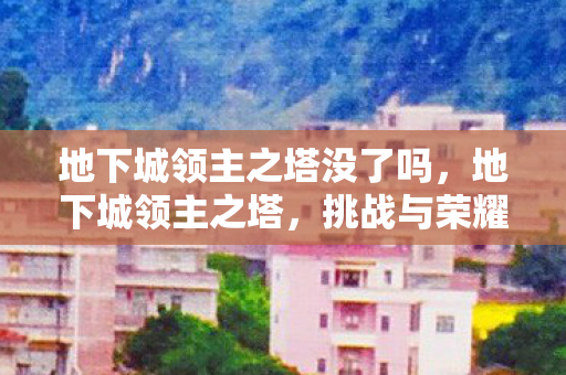 地下城领主之塔没了吗,地下城领主之塔,挑战与荣耀的终极舞台 地下城领主之塔没了吗,地下城领主之塔,挑战与荣耀的终极舞台