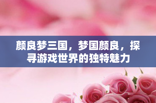 颜良梦三国,梦国颜良,探寻游戏世界的独特魅力 颜良梦三国,梦国颜良,探寻游戏世界的独特魅力