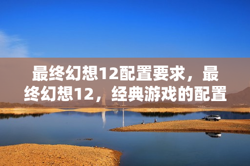最终幻想12配置要求，最终幻想12，经典游戏的配置需求与体验优化