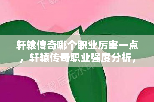轩辕传奇哪个职业厉害一点，轩辕传奇职业强度分析，哪个职业最厉害？