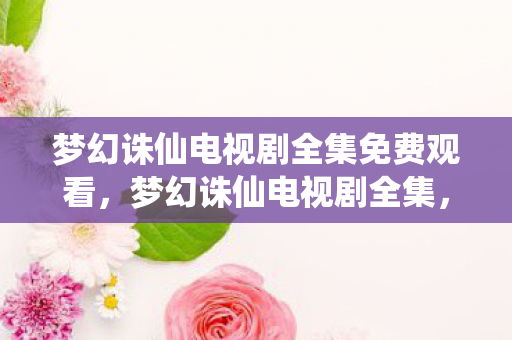 梦幻诛仙电视剧全集免费观看，梦幻诛仙电视剧全集，重温经典，感受仙侠世界的魅力