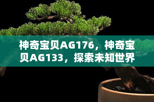 神奇宝贝AG176,神奇宝贝AG133,探索未知世界的奇幻之旅 神奇宝贝AG176,神奇宝贝AG133,探索未知世界的奇幻之旅