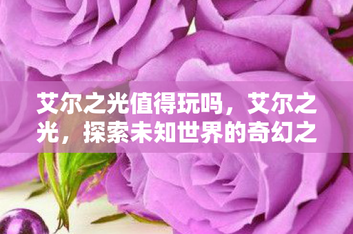 艾尔之光值得玩吗,艾尔之光,探索未知世界的奇幻之旅 艾尔之光值得玩吗,艾尔之光,探索未知世界的奇幻之旅