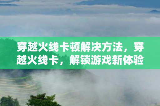 穿越火线卡顿解决方法，穿越火线卡，解锁游戏新体验，探索未知挑战
