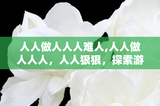 人人做人人人难人,人人做人人人,人人狠狠,探索游戏世界的多元体验与自我挑战 人人做人人人难人,人人做人人人,人人狠狠,探索游戏世界的多元体验与自我挑战