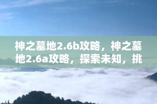 神之墓地2.6b攻略，神之墓地2.6a攻略，探索未知，挑战极限