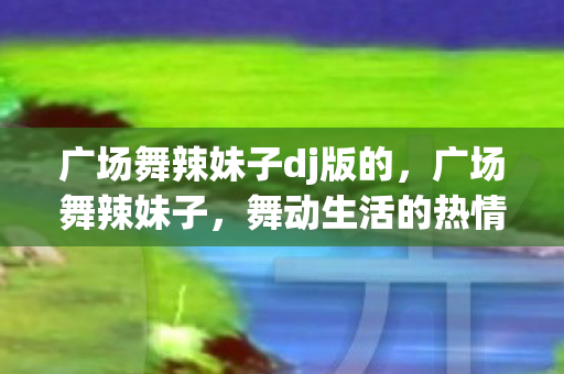 广场舞辣妹子dj版的,广场舞辣妹子,舞动生活的热情与自信 广场舞辣妹子dj版的,广场舞辣妹子,舞动生活的热情与自信