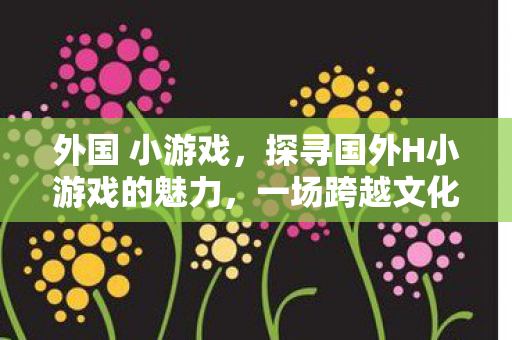 外国 小游戏，探寻国外H小游戏的魅力，一场跨越文化的娱乐盛宴