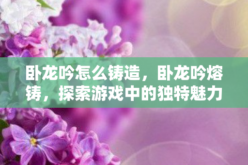 卧龙吟怎么铸造,卧龙吟熔铸,探索游戏中的独特魅力与技艺 卧龙吟怎么铸造,卧龙吟熔铸,探索游戏中的独特魅力与技艺