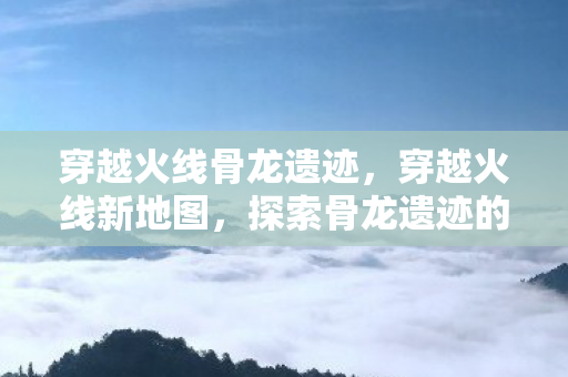 穿越火线骨龙遗迹，穿越火线新地图，探索骨龙遗迹的奇幻之旅
