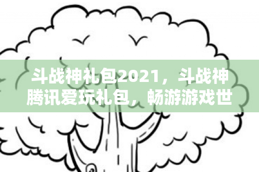 斗战神礼包2021，斗战神腾讯爱玩礼包，畅游游戏世界的必备神器