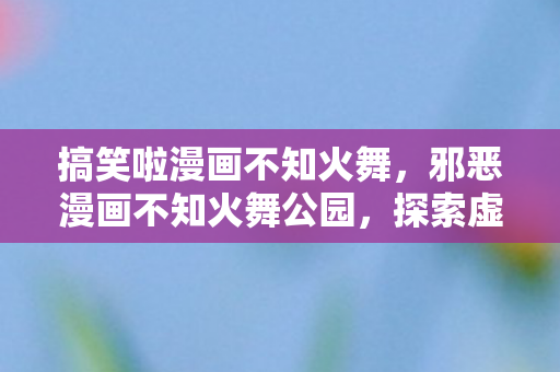 搞笑啦漫画不知火舞，邪恶漫画不知火舞公园，探索虚拟世界的另一面